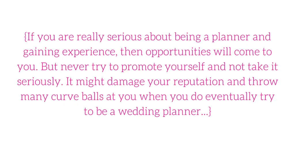 {If you are really serious about being a planner and gaining experience, then opportunities will come to you. But never try to promote yourself and not take it seriously. It might damage your reputation and throw many curve balls at you when you do eventually try to be a wedding planner...}