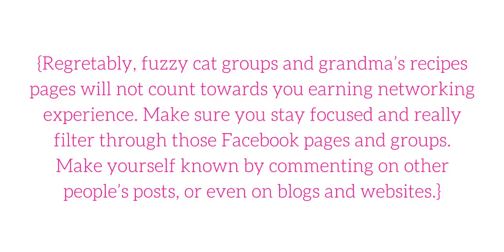 {Regretably, fuzzy cat groups and grandma’s recipes pages will not count towards you earning networking experience. Make sure you stay focused and really filter through those Facebook pages and groups. Make yourself known by commenting on other people’s posts, or even on blogs and websites.}