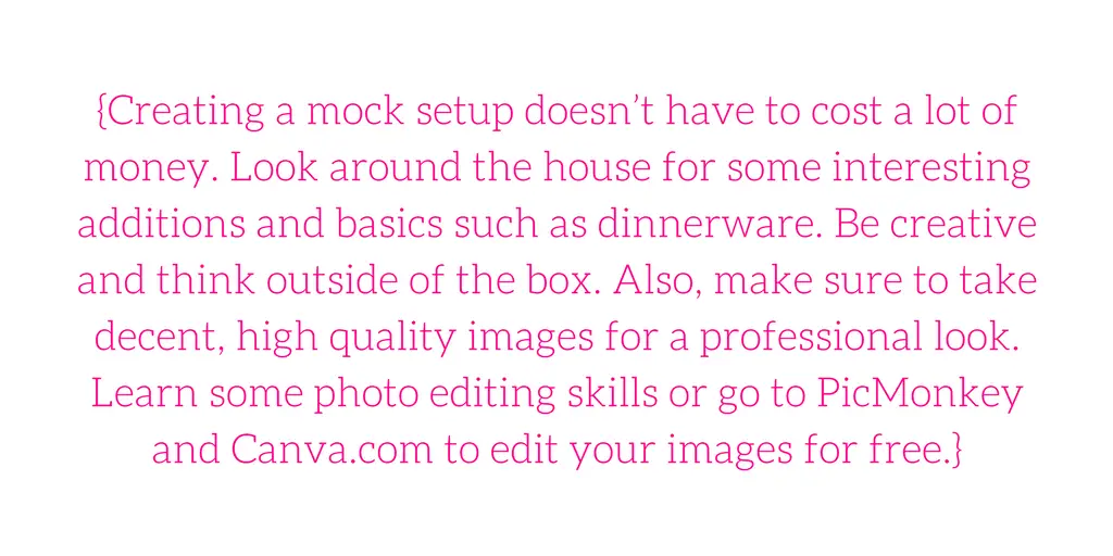 {Creating a mock setup doesn’t have to cost a lot of money. Look around the house for some interesting additions and basics such as dinnerware. Be creative and think outside of the box. Also, make sure to take decent, high quality images for a professional look. Learn some photo editing skills or go to PicMonkey and Canva.com to edit your images for free.}