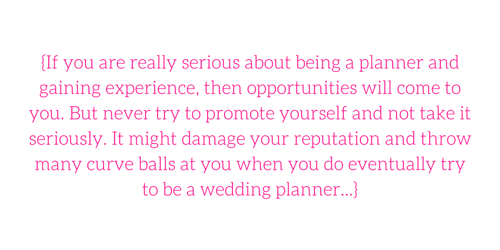 {If you are really serious about being a planner and gaining experience, then opportunities will come to you. But never try to promote yourself and not take it seriously. It might damage your reputation and throw many curve balls at you when you do eventually try to be a wedding planner...}