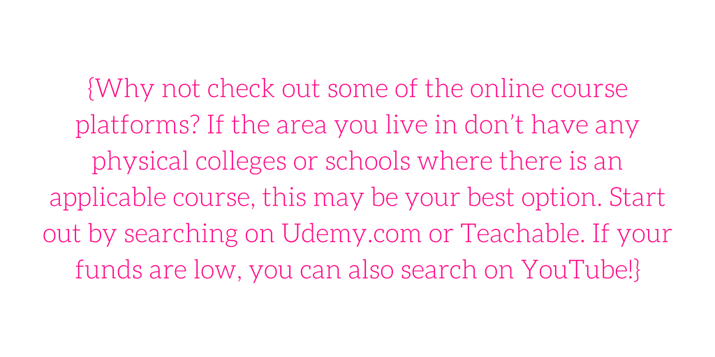 {Why not check out some of the online course platforms? If the area you live in don’t have any physical colleges or schools where there is an applicable course, this may be your best option. Start out by searching on Udemy.com or Teachable. If your funds are low, you can also search on YouTube!}