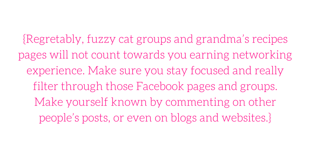 {Regretably, fuzzy cat groups and grandma’s recipes pages will not count towards you earning networking experience. Make sure you stay focused and really filter through those Facebook pages and groups. Make yourself known by commenting on other people’s posts, or even on blogs and websites.}