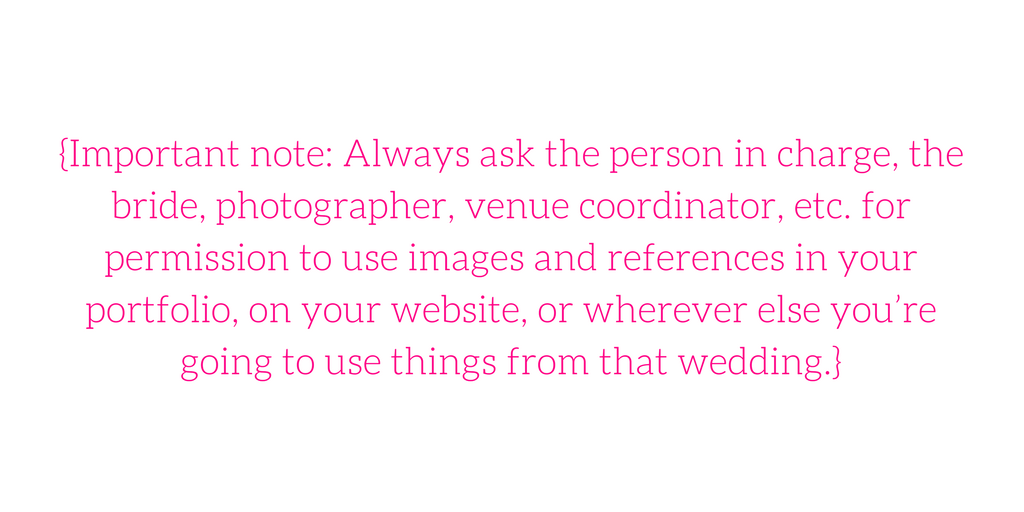 {Important note: Always ask the person in charge, the bride, photographer, venue coordinator, etc. for permission to use images and references in your portfolio, on your website, or wherever else you’re going to use things from that wedding.} 