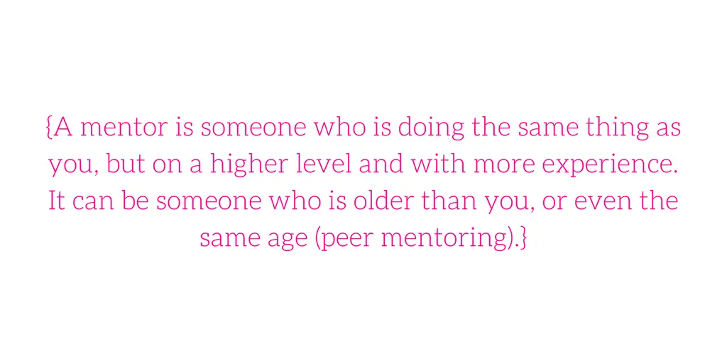{A mentor is someone who is doing the same thing as you, but on a higher level and with more experience. It can be someone who is older than you, or even the same age (peer mentoring).}